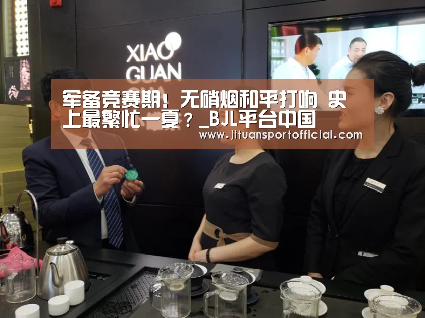 军备竞赛期!无硝烟和平打响 史上最繁忙一夏?_BJL平台中国(图3) BJL平台集团